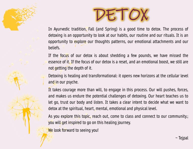 In Ayurvedic tradition, Fall (and Spring) is a good time to detox. The process of detoxing is an opportunity to look at our habits, our routine and our rituals. It is an opportunity to explore our thoughts patterns, our emotional attachments and our beliefs. If the focus of our detox is about shedding a few pounds, we have missed the essence of it. If the focus of our detox is a reset, and an emotional boost, we still are not getting the depth of it. Detoxing is healing and transformational: it opens new horizons at the cellular level and in our psyche. It takes courage more than will, to engage in this process. Our will pushes, forces, and makes us endure the potential challenges of detoxing. Our heart teaches us to let go, trust our body and listen. It takes a clear intent to decide what we want to detox at the spiritual, heart, mental, emotional and physical level. As you explore this topic, reach out, come to class and connect to our community.; you will get inspired to go on this healing journey. We look forward to seeing you!