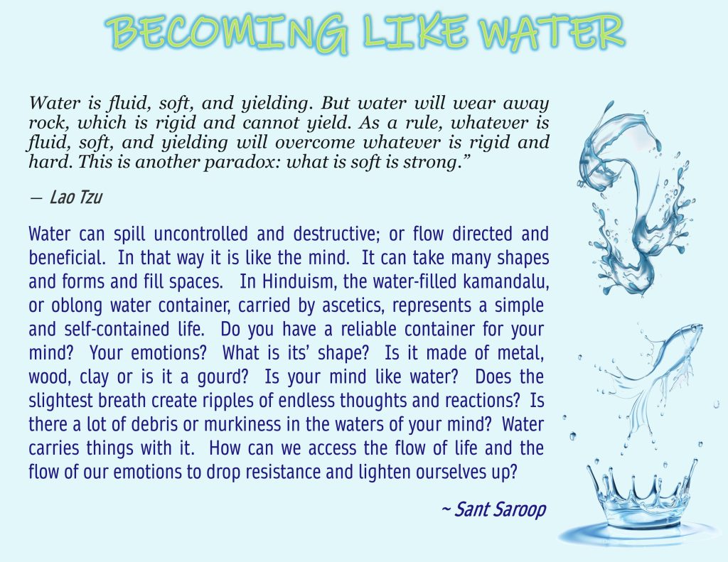 Water can spill uncontrolled and destructive; or flow directed and beneficial. In that way it is like the mind. It can take many shapes and forms and fill spaces. In Hinduism, the water-filled kamandalu, or oblong water container, carried by ascetics, represents a simple and self-contained life. Do you have a reliable container for your mind? Your emotions? What is its’ shape? Is it made of metal, wood, clay or is it a gourd? Is your mind like water? Does the slightest breath create ripples of endless thoughts and reactions? Is there a lot of debris or murkiness in the waters of your mind? Water carries things with it. How can we access the flow of life and the flow of our emotions to drop resistance and lighten ourselves up?